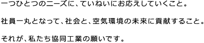 一つひとつのニーズに、ていねいにお応えしていくこと。社員一丸となって、社会と、空気環境の未来に貢献すること。それが、私たち協同工業の願いです。