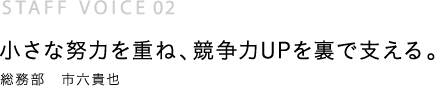 小さな努力を重ね、競争力UPを裏で支える。総務部　市六貴也